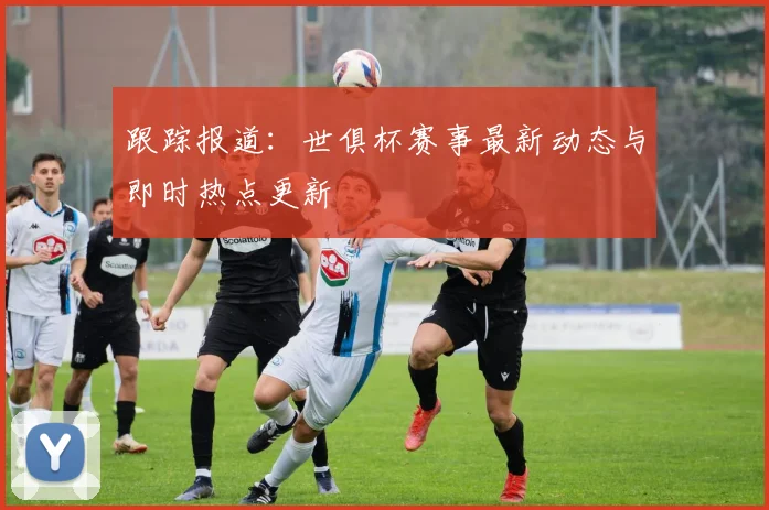 跟踪报道：世俱杯赛事最新动态与即时热点更新