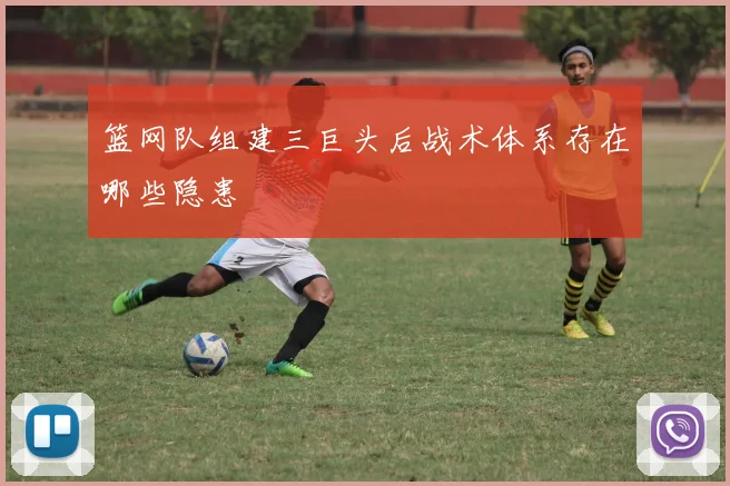 篮网队组建三巨头后战术体系存在哪些隐患