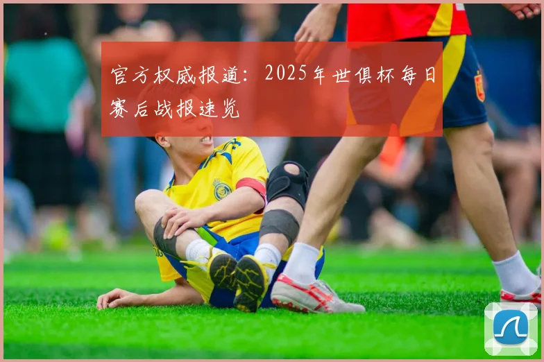 官方权威报道：2025年世俱杯每日赛后战报速览