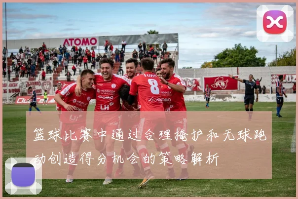 篮球比赛中通过合理掩护和无球跑动创造得分机会的策略解析